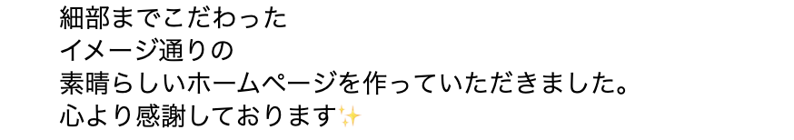 細部までこだわったイメージ通りの素晴らしいホームページを作っていただきました。心より感謝しております。