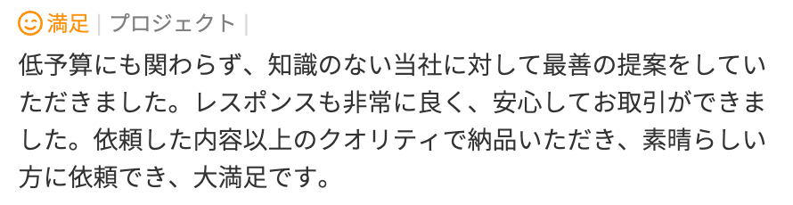 低予算にも関わらず、知識のない当社に対して最善の提案をしてい
ただきました。レスポンスも非常に良く、安心してお取引ができました。依頼した内容以上のクオリティで納品いただき、素晴らしい方に依頼でき、大満足です。